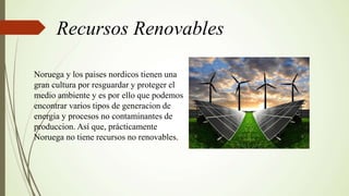 Recursos Renovables
Noruega y los paises nordicos tienen una
gran cultura por resguardar y proteger el
medio ambiente y es por ello que podemos
encontrar varios tipos de generacion de
energia y procesos no contaminantes de
produccion. Así que, prácticamente
Noruega no tiene recursos no renovables.
 