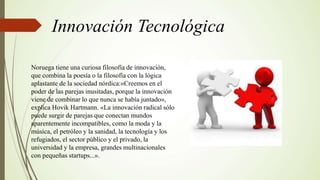 Innovación Tecnológica
Noruega tiene una curiosa filosofía de innovación,
que combina la poesía o la filosofía con la lógica
aplastante de la sociedad nórdica:«Creemos en el
poder de las parejas inusitadas, porque la innovación
viene de combinar lo que nunca se había juntado»,
explica Hovik Hartmann. «La innovación radical sólo
puede surgir de parejas que conectan mundos
aparentemente incompatibles, como la moda y la
música, el petróleo y la sanidad, la tecnología y los
refugiados, el sector público y el privado, la
universidad y la empresa, grandes multinacionales
con pequeñas startups...».
 