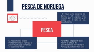 La Pesca marina ha sido
tradicionalmente en Noruega la
principal actividad económica
en su extenso litoral.
“El tørrfisk” (el pescado seco)
ha sido el artículo de
exportación más importante de
Noruega durante muchos años
El mayor país pesquero de
Europa y el número diez
mundial por el volumen y el
tercero por el valor de sus
exportaciones.
Pesca de Noruega
Pesca
 