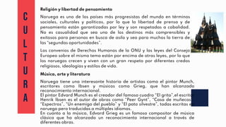 C
U
L
T
U
R
A
Religión y libertad de pensamiento
Noruega es uno de los países más progresistas del mundo en términos
sociales, culturales y políticos, por lo que la libertad de prensa y de
pensamiento están garantizadas por ley y son respetadas a cabalidad.
No es casualidad que sea uno de los destinos más comprensibles y
exitosos para personas en busca de asilo y sea para muchos la tierra de
las “segundas oportunidades”.
Los convenios de Derechos Humanos de la ONU y las leyes del Consejo
Europeo sobre el mismo tema están por encima de otras leyes, por lo que
los noruegos crecen y viven con un gran respeto por diferentes credos
religiosos, ideologías y estilos de vida.
Música, arte y literatura
Noruega tiene una interesante historia de artistas como el pintor Munch,
escritores como Ibsen y músicos como Grieg, que han alcanzado
reconocimiento internacional.
El pintor Edvard Munch es el creador del famoso cuadro “El grito”,el escritor
Henrik Ibsen es el autor de obras como “Peer Gynt”, “Casa de muñecas”,
“Espectros”, “Un enemigo del pueblo” y “El pato silvestre”, todas escritas en
noruego pero traducidas a múltiples idiomas.
En cuanto a la música, Edvard Grieg es un famoso compositor de música
clásica que ha alcanzado un reconocimiento internacional a través de
diferentes obras.
 