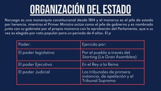 Noruega es una monarquía constitucional desde 1814 y el monarca es el jefe de estado
por herencia, mientras el Primer Ministro actúa como el jefe de gobierno y es nombrado
junto con su gabinete por el propio monarca con la aprobación del Parlamento, que a su
vez es elegido por voto popular para un periodo de 4 años. El p
Organización del Estado
Poder: Ejercido por:
El poder legislativo Por el pueblo a través del
Storting (La Gran Asamblea)
El poder Ejecutivo En el Rey o la Reina
El poder Judicial Los tribunales de primera
instancia, de apelación y el
Tribunal Supremo
 
