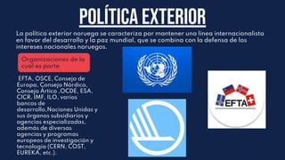 Política Exterior
La política exterior noruega se caracteriza por mantener una línea internacionalista
en favor del desarrollo y la paz mundial, que se combina con la defensa de los
intereses nacionales noruegos.
Organizaciones de la
cual es parte
EFTA, OSCE, Consejo de
Europa, Consejo Nórdico,
Consejo Ártico ,OCDE, ESA,
CICR, IMF, ILO, varios
bancos de
desarrollo,Naciones Unidas y
sus órganos subsidiarios y
agencias especializadas,
además de diversas
agencias y programas
europeos de investigación y
tecnología (CERN, COST,
EUREKA, etc.).
 