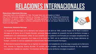 Relaciones internacionales
Relaciones Afganistán-Noruega
-Afganistán tiene una embajada en Oslo. Noruega tiene una embajada en Kabul.
Hay 10.475 personas afganas viviendo en Noruega. El Ministerio de Relaciones Exteriores
desalienta a la gente a viajar a Afganistán. Noruega participó en la Fuerza Internacional de
Asistencia para la Seguridad y continúa participando en la Misión de Apoyo Resoluto en la
Guerra de Afganistán.
Relaciones Alemania-Noruega
-La ocupación de Noruega por la Alemania nazi empezó el 9 de abril de 1940, cuando tropas del III Reich invadieron
Noruega en el marco de la II Guerra Mundial; semanas después estaban en posesión de todo el territorio noruego y
establecieron una administración militar, la cual coexistía con un gobierno civil formado por noruegos simpatizantes de
la Alemania nazi. Esta ocupación duró hasta el 8 de mayo de 1945, con la capitulación de las tropas alemanas en
Europa, y durante la cual fue establecido el denominado Reichskommissariat Norwegen.
El Reichskommissariat Norwegen fue el régimen de ocupación civil establecido en la Noruega ocupada por la Alemania
nazi, durante la Segunda Guerra Mundial. El nombre oficial completo era Reichskommissariat für die besetzten
norwegischen Gebiete (en español, "Comisariado del Reich para los territorios noruegos ocupados").
 