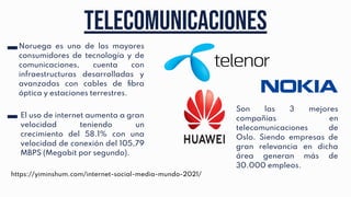Telecomunicaciones
Noruega es uno de los mayores
consumidores de tecnología y de
comunicaciones, cuenta con
infraestructuras desarrolladas y
avanzadas con cables de ﬁbra
óptica y estaciones terrestres.
El uso de internet aumenta a gran
velocidad teniendo un
crecimiento del 58.1% con una
velocidad de conexión del 105,79
MBPS (Megabit por segundo).
https://yiminshum.com/internet-social-media-mundo-2021/
Son las 3 mejores
compañías en
telecomunicaciones de
Oslo. Siendo empresas de
gran relevancia en dicha
área generan más de
30.000 empleos.
 