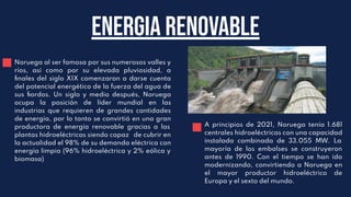 Energia renovable
Noruega al ser famosa por sus numerosos valles y
ríos, así como por su elevada pluviosidad, a
ﬁnales del siglo XIX comenzaron a darse cuenta
del potencial energético de la fuerza del agua de
sus ﬁordos. Un siglo y medio después, Noruega
ocupa la posición de líder mundial en las
industrias que requieren de grandes cantidades
de energía, por lo tanto se convirtió en una gran
productora de energía renovable gracias a las
plantas hidroeléctricas siendo capaz de cubrir en
la actualidad el 98% de su demanda eléctrica con
energía limpia (96% hidroeléctrica y 2% eólica y
biomasa)
A principios de 2021, Noruega tenía 1.681
centrales hidroeléctricas con una capacidad
instalada combinada de 33.055 MW. La
mayoría de los embalses se construyeron
antes de 1990. Con el tiempo se han ido
modernizando, convirtiendo a Noruega en
el mayor productor hidroeléctrico de
Europa y el sexto del mundo.
 