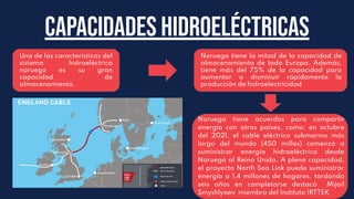 cAPACIDADES HIDROELÉCTRICAS
Una de las características del
sistema hidroeléctrico
noruego es su gran
capacidad de
almacenamiento.
Noruega tiene acuerdos para compartir
energía con otros países, como: en octubre
del 2021, el cable eléctrico submarino más
largo del mundo (450 millas) comenzó a
suministrar energía hidroeléctrica desde
Noruega al Reino Unido. A plena capacidad,
el proyecto North Sea Link puede suministrar
energía a 1,4 millones de hogares. tardando
seis años en completarse destacó Mijaíl
Smyshlyaev miembro del Instituto IRTTEK
Noruega tiene la mitad de la capacidad de
almacenamiento de todo Europa. Además,
tiene más del 75% de la capacidad para
aumentar o disminuir rápidamente la
producción de hidroelectricidad
 