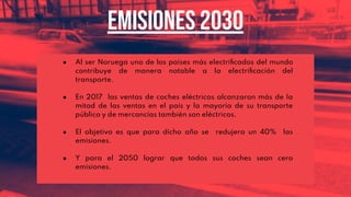 ● Al ser Noruega uno de los países más electriﬁcados del mundo
contribuye de manera notable a la electriﬁcación del
transporte.
● En 2017 las ventas de coches eléctricos alcanzaron más de la
mitad de las ventas en el país y la mayoría de su transporte
público y de mercancías también son eléctricos.
● El objetivo es que para dicho año se redujera un 40% las
emisiones.
● Y para el 2050 lograr que todos sus coches sean cero
emisiones.
Emisiones 2030
 