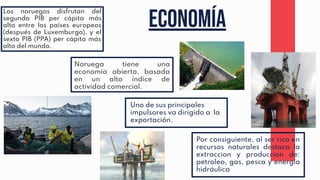 Economía
Uno de sus principales
impulsores va dirigido a la
exportación.
Por consiguiente, al ser rico en
recursos naturales destaca la
extraccion y produccion de:
petroleo, gas, pesca y energía
hidráulica
Noruega tiene una
economía abierta, basada
en un alto índice de
actividad comercial.
Los noruegos disfrutan del
segundo PIB per cápita más
alto entre los países europeos
(después de Luxemburgo), y el
sexto PIB (PPA) per cápita más
alto del mundo.
 
