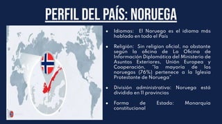 Perfil del país: noruega
● Idiomas: El Noruego es el idioma más
hablado en todo el País
● Religión: Sin religion oﬁcial, no obstante
según la oﬁcina de La Oﬁcina de
Información Diplomática del Ministerio de
Asuntos Exteriores, Unión Europea y
Cooperación, “la mayoría de los
noruegos (76%) pertenece a la Iglesia
Protestante de Noruega”
● División administrativa: Noruega está
dividida en 11 provincias
● Forma de Estado: Monarquía
constitucional
 