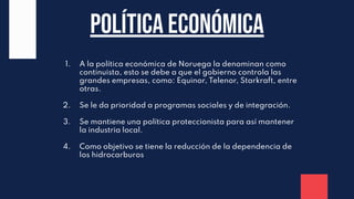 Política económica
1. A la política económica de Noruega la denominan como
continuista, esto se debe a que el gobierno controla las
grandes empresas, como: Equinor, Telenor, Starkraft, entre
otras.
2. Se le da prioridad a programas sociales y de integración.
3. Se mantiene una política proteccionista para así mantener
la industria local.
4. Como objetivo se tiene la reducción de la dependencia de
los hidrocarburos
 