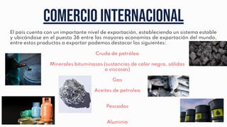 Comercio internacional
El país cuenta con un importante nivel de exportación, estableciendo un sistema estable
y ubicándose en el puesto 36 entre las mayores economías de exportación del mundo,
entre estos productos a exportar podemos destacar los siguientes:
Crudo de petróleo
Minerales bituminosos (sustancias de color negro, sólidas
o viscosas)
Gas
Aceites de petroleo
Pescados
Aluminio
 