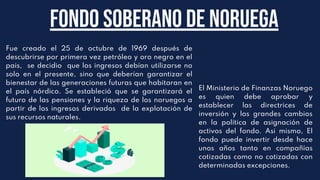 Fue creado el 25 de octubre de 1969 después de
descubrirse por primera vez petróleo y oro negro en el
pais, se decidio que los ingresos debían utilizarse no
solo en el presente, sino que deberían garantizar el
bienestar de las generaciones futuras que habitaran en
el país nórdico. Se estableció que se garantizará el
futuro de las pensiones y la riqueza de los noruegos a
partir de los ingresos derivados de la explotación de
sus recursos naturales.
Fondo soberano de noruega
El Ministerio de Finanzas Noruego
es quien debe aprobar y
establecer las directrices de
inversión y los grandes cambios
en la política de asignación de
activos del fondo. Asi mismo, El
fondo puede invertir desde hace
unos años tanto en compañías
cotizadas como no cotizadas con
determinadas excepciones.
 