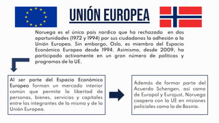 Unión europea
Noruega es el único país nordico que ha rechazado en dos
oportunidades (1972 y 1994) por sus ciudadanos la adhesión a la
Unión Europea. Sin embargo, Oslo, es miembro del Espacio
Económico Europeo desde 1994. Asimismo, desde 2009, ha
participado activamente en un gran número de políticas y
programas de la UE.
Al ser parte del Espacio Económico
Europeo forman un mercado interior
común que permite la libertad de
personas, bienes, servicios y capitales
entre los integrantes de la misma y de la
Unión Europea.
Además de formar parte del
Acuerdo Schengen, así como
de Europol y Eurojust, Noruega
coopera con la UE en misiones
policiales como la de Bosnia.
 