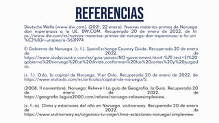 REFERENCIAS
Deutsche Welle (www.dw.com). (2021, 22 enero). Nuevas materias primas de Noruega
dan esperanzas a la UE. DW.COM. Recuperado 20 de enero de 2022, de ht
ps://www.dw.com/es/nuevas-materias-primas-de-noruega-dan-esperanzas-a-la-uni
%C3%B3n-uropea/a-5631974
El Gobierno de Noruega. (s. f.). SpainExchange Country Guide. Recuperado 20 de enero
de 2022, de
https://www.studycountry.com/es/guia-paises/NO-government.htm#:%7E:text=El%20
gobierno%20noruego%20se%20divide,conforman%20las%20cortes%20y%20juzgad
os.
(s. f.). Oslo, la capital de Noruega. Visit Oslo. Recuperado 20 de enero de 2022, de
https://www.visitoslo.com/es/articulos/capital-de-noruega/S.
(2008, 11 noviembre). Noruega: Relieve | La guía de Geografía. la Guía. Recuperado 20
de enero de 2022, de
https://geograﬁa.laguia2000.com/relieve/noruega-relievesimpleview.
(s. f.-a). Clima y estaciones del año en Noruega. visitnorway. Recuperado 20 de enero
de 2022, de
https://www.visitnorway.es/organiza-tu-viaje/clima-estaciones-noruega/simpleview.
 