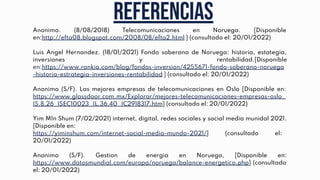 Referencias
Anonimo. (8/08/2018) Telecomunicaciones en Noruega. [Disponible
en:http://efta08.blogspot.com/2008/08/efta2.html } (consultado el: 20/01/2022)
Luis Angel Hernandez. (18/01/2021) Fondo soberano de Noruega: historia, estategia,
inversiones y rentabilidad.[Disponible
en:https://www.rankia.com/blog/fondos-inversion/4255671-fondo-soberano-noruega
-historia-estrategia-inversiones-rentabilidad ] (consultado el: 20/01/2022)
Anonimo (S/F). Las mejores empresas de telecomunicaciones en Oslo [Disponible en:
https://www.glassdoor.com.mx/Explorar/mejores-telecomunicaciones-empresas-oslo_
IS.8,26_ISEC10023_IL.36,40_IC2918317.htm} (consultado el: 20/01/2022)
Yim MIn Shum (7/02/2021) internet, digital, redes sociales y social media munidal 2021.
[Disponible en:
https://yiminshum.com/internet-social-media-mundo-2021/] (consultado el:
20/01/2022)
Anonimo (S/F). Gestion de energia en Noruega, [Disponible en:
https://www.datosmundial.com/europa/noruega/balance-energetico.php] (consultado
el: 20/01/2022)
 