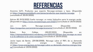 Referencias
Anonimo (S/F). Productos que exporta Noruega-ventajas y tipos. [Disponible
en:https://negociosrentablesfx.com/paises/productos-que-exporta-noruega ]
(consultado el: 20/01/2022)
Edicion RE (9/12/2021) Sueño noruego: un motor hidraulico para la energia verde.
[Disponible en:https://www.revistaenergia.com/31327/] (consultado el: 20/01/2022)
Ju´s (S/F). Noruega-economia [Disponible en:
https://preguntaz.com/article/noruega/economia] (consultado el: 20/01/2022)
Ruben Ruiz Calleja. (20/07/2013) [Disponible en:
https://statuquodiplomatico.wordpress.com/2013/07/20/por-que-noruega-se-resist
e-a-la-adhesion-a-la-union-europea/] (consultado el: 20/01/2022)
Javier lopez de Benito. (29/08/2008). Noruega subre el 98% de su demanda
electrica con energia limpia. [Disponible
en:https://www.energynews.es/noruega-cubre-su-demanda-electrica-energia-limp
ia/] (consultado el: 20/01/2022)
 