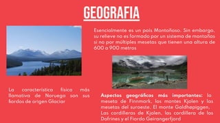 Esencialmente es un país Montañoso. Sin embargo,
su relieve no es formado por un sistema de montañas
si no por múltiples mesetas que tienen una altura de
600 a 900 metros
Geografia
La característica física más
llamativa de Noruega son sus
ﬁordos de origen Glaciar
Aspectos geográﬁcos más importantes: la
meseta de Finnmark, los montes Kjolen y las
mesetas del suroeste. El monte Galdhøpiggen,
Las cordilleras de Kjolen, las cordillera de los
Dofrines y el Fiordo Geirangerfjord
 