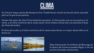 Su clima la mayor parte del tiempo es frío. Puede Variar mucho en función de la zona del
país en la que te encuentres.
Existen dos tipos de clima Fríos bastante opuestos: el clima polar que se encuentra en el
norte, y el clima marítimo de la costa oeste; entre ambos climas hay una estrecha franja
de clima de tundra.
El clima de tundra y el clima marítimo de la costa oeste tienen un mayor desarrollo en el
tercio sur.
Clima
Dato Interesante: En el Norte de Noruega en
la época de Invierno puedes llegar a ver las
auroras boreales claramente.
 
