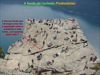 A famosa fenda que
há longos anos faz
a separação entre a
montanha e esta
rocha…por quantos
anos mais ?
A fenda do rochedo Preikestolen
 
