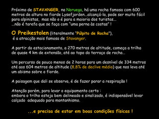 Próximo de STAVANGER, na Noruega, há uma rocha famosa com 600
metros de altura no fiorde Lysefjorden...alcançá-la, pode ser muito fácil
para alpinistas, mas não o é para a maioria dos turistas...
...não é tarefa que se faça com “uma perna às costas” !
O Preikestolen (literalmente “Púlpito de Rocha”),
é a atracção mais famosa de Stavanger.
A partir do estacionamento, a 270 metros de altitude, começa a trilha
de quase 4 km de extensão, até ao topo do terraço de rocha…
Um percurso de pouco menos de 2 horas para um desnível de 334 metros
até aos 604 metros de altitude (8,8% de declive médio) que nos leva até
um abismo sobre o fiorde.
A paisagem que dali se observa, é de fazer parar a respiração !
Atenção porém, para levar o equipamento certo :
embora o trilho esteja bem delineado e sinalizado, é indispensável levar
calçado adequado para montanhismo.
...e precisa de estar em boas condições físicas !
 