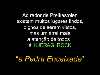 Ao redor de Preikestolen
existem muitos lugares lindos,
dignos de serem vistos,
mas um atrai mais
a atenção de todos :
é KJERAG ROCK
“a Pedra Encaixada”
 