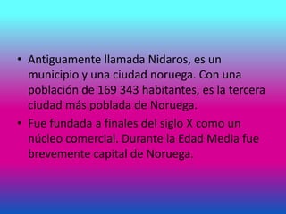 • Antiguamente llamada Nidaros, es un
municipio y una ciudad noruega. Con una
población de 169 343 habitantes, es la tercera
ciudad más poblada de Noruega.
• Fue fundada a finales del siglo X como un
núcleo comercial. Durante la Edad Media fue
brevemente capital de Noruega.
 