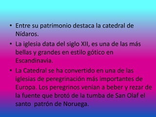• Entre su patrimonio destaca la catedral de
Nídaros.
• La iglesia data del siglo XII, es una de las más
bellas y grandes en estilo gótico en
Escandinavia.
• La Catedral se ha convertido en una de las
iglesias de peregrinación más importantes de
Europa. Los peregrinos venían a beber y rezar de
la fuente que brotó de la tumba de San Olaf el
santo patrón de Noruega.
 