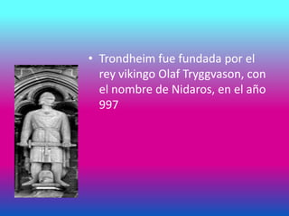 • Trondheim fue fundada por el
rey vikingo Olaf Tryggvason, con
el nombre de Nidaros, en el año
997
 