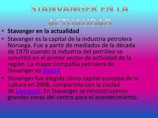 • Stavanger en la actualidad
• Stavanger es la capital de la industria petrolera
Noruega. Fue a partir de mediados de la década
de 1970 cuando la industria del petróleo se
convirtió en el primer sector de actividad de la
región. La mayor compañía petrolera de
Stavanger es Statoil.
• Stavanger fue elegida cómo capital europea de la
cultura en 2008, compartido con la ciudad
de Liverpool. En Stavanger se reconstruyeron
grandes zonas del centro para el acontecimiento.
 