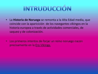 • La Historia de Noruega se remonta a la Alta Edad media, que
coincide con la aparicición de los navegantes vikingos en la
historia europea a través de actividades comerciales, de
saqueo y de colonización.
• Los primeros intentos de forjar un reino noruego nacen
precisamente en la Era Vikinga.
 