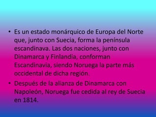 • Es un estado monárquico de Europa del Norte
que, junto con Suecia, forma la península
escandinava. Las dos naciones, junto con
Dinamarca y Finlandia, conforman
Escandinavia, siendo Noruega la parte más
occidental de dicha región.
• Después de la alianza de Dinamarca con
Napoleón, Noruega fue cedida al rey de Suecia
en 1814.
 