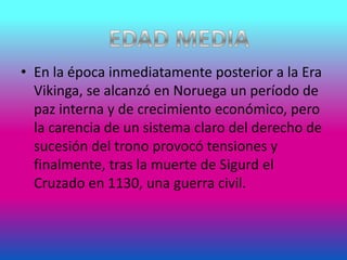 • En la época inmediatamente posterior a la Era
Vikinga, se alcanzó en Noruega un período de
paz interna y de crecimiento económico, pero
la carencia de un sistema claro del derecho de
sucesión del trono provocó tensiones y
finalmente, tras la muerte de Sigurd el
Cruzado en 1130, una guerra civil.
 