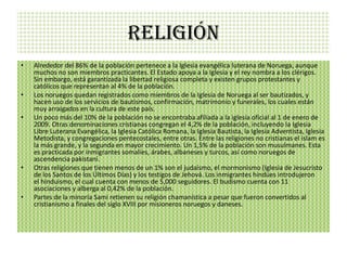 RELIGIÓN
•   Alrededor del 86% de la población pertenece a la Iglesia evangélica luterana de Noruega, aunque
    muchos no son miembros practicantes. El Estado apoya a la Iglesia y el rey nombra a los clérigos.
    Sin embargo, está garantizada la libertad religiosa completa y existen grupos protestantes y
    católicos que representan al 4% de la población.
•   Los noruegos quedan registrados como miembros de la Iglesia de Noruega al ser bautizados, y
    hacen uso de los servicios de bautismos, confirmación, matrimonio y funerales, los cuales están
    muy arraigados en la cultura de este país.
•   Un poco más del 10% de la población no se encontraba afiliada a la iglesia oficial al 1 de enero de
    2009. Otras denominaciones cristianas congregan el 4,2% de la población, incluyendo la Iglesia
    Libre Luterana Evangélica, la Iglesia Católica Romana, la Iglesia Bautista, la Iglesia Adventista, Iglesia
    Metodista, y congregaciones pentecostales, entre otras. Entre las religiones no cristianas el islam es
    la más grande, y la segunda en mayor crecimiento. Un 1,5% de la población son musulmanes. Esta
    es practicada por inmigrantes somalíes, árabes, albaneses y turcos, así como noruegos de
    ascendencia pakistaní.
•   Otras religiones que tienen menos de un 1% son el judaísmo, el mormonismo (Iglesia de Jesucristo
    de los Santos de los Últimos Días) y los testigos de Jehová. Los inmigrantes hindúes introdujeron
    el hinduismo, el cual cuenta con menos de 5,000 seguidores. El budismo cuenta con 11
    asociaciones y alberga al 0,42% de la población.
•   Partes de la minoría Sami retienen su religión chamanística a pesar que fueron convertidos al
    cristianismo a finales del siglo XVIII por misioneros noruegos y daneses.
 