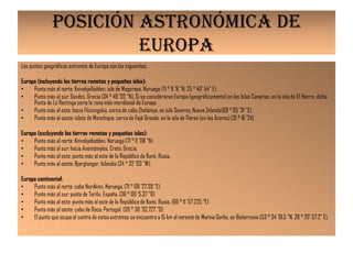 POSICIÓN ASTRONÓMICA DE
                        EUROPA
Los puntos geográficos extremos de Europa son los siguientes:

Europa (incluyendo las tierras remotas y pequeñas islas):
•    Punto más al norte: Knivskjellodden, isla de Magerøya, Noruega (71 ° 11 '8 "N, 25 ° 40' 54" E).
•    Punto más al sur: Gavdos, Grecia (34 ° 48 '02 "N), Si se consideraran Europa (geográficamente) en las Islas Canarias, en la isla de El Hierro, dicha
     Punta de La Restinga sería la zona más meridional de Europa.
•    Punto más al este: hacia Flissingskiy, cerca de cabo Zhelániya, en isla Severny, Nueva Zelanda(69 ° 05 '31 "E).
•    Punto más al oeste: islote de Monchique, cerca de Fajã Grande, en la isla de Flores (en las Azores) (31 º 16 '24)

Europa (excluyendo las tierras remotas y pequeñas islas):
•    Punto más al norte: Knivskjellodden, Noruega (71 ° 11 '08 "N).
•    Punto más al sur: hacia Anemómylos, Creta, Grecia.
•    Punto más al este: punto más al este de la República de Komi, Rusia.
•    Punto más al oeste: Bjargtangar, Islandia (24 ° 32 '03 "W).

Europa continental:
•    Punto más al norte: cabo Nordkinn, Noruega. (71 ° 08 '27.39 "E)
•    Punto más al sur: punta de Tarifa, España. (36 ° 00 '5.37 "O)
•    Punto más al este: punto más al este de la República de Komi, Rusia. (66 ° 11 '57,225 "E)
•    Punto más al oeste: cabo da Roca, Portugal. (09 ° 30 '02,727 "O)
•    El punto que ocupa el centro de estos extremos se encuentra a 15 km al noreste de Marina Gorka, en Bielorrusia (53 ° 34 '01.5 "N, 28 ° 20' 57.2" E).
 