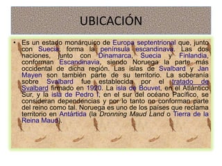 UBICACIÓN
• Es un estado monárquico de Europa septentrional que, junto
  con Suecia, forma la península escandinava. Las dos
  naciones, junto con Dinamarca, Suecia y Finlandia,
  conforman Escandinavia, siendo Noruega la parte más
  occidental de dicha región. Las islas de Svalbard y Jan
  Mayen son también parte de su territorio. La soberanía
  sobre Svalbard fue establecida por el tratado de
  Svalbard firmado en 1920. La isla de Bouvet, en el Atlántico
  Sur, y la isla de Pedro I, en el sur del océano Pacífico, se
  consideran dependencias y por lo tanto no conforman parte
  del reino como tal. Noruega es uno de los países que reclama
  territorio en Antártida (la Dronning Maud Land o Tierra de la
  Reina Maud).
 