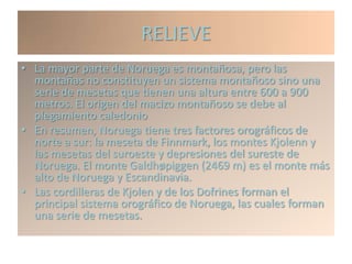 RELIEVE
• La mayor parte de Noruega es montañosa, pero las
  montañas no constituyen un sistema montañoso sino una
  serie de mesetas que tienen una altura entre 600 a 900
  metros. El origen del macizo montañoso se debe al
  plegamiento caledonio
• En resumen, Noruega tiene tres factores orográficos de
  norte a sur: la meseta de Finnmark, los montes Kjolenn y
  las mesetas del suroeste y depresiones del sureste de
  Noruega. El monte Galdhøpiggen (2469 m) es el monte más
  alto de Noruega y Escandinavia.
• Las cordilleras de Kjolen y de los Dofrines forman el
  principal sistema orográfico de Noruega, las cuales forman
  una serie de mesetas.
 