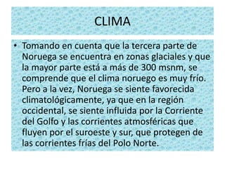 CLIMA
• Tomando en cuenta que la tercera parte de
  Noruega se encuentra en zonas glaciales y que
  la mayor parte está a más de 300 msnm, se
  comprende que el clima noruego es muy frío.
  Pero a la vez, Noruega se siente favorecida
  climatológicamente, ya que en la región
  occidental, se siente influida por la Corriente
  del Golfo y las corrientes atmosféricas que
  fluyen por el suroeste y sur, que protegen de
  las corrientes frías del Polo Norte.
 