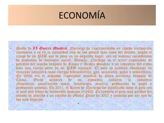 ECONOMÍA


•   Desde la II Guerra Mundial, Noruega ha experimentado un rápido crecimiento
    económico y es en la actualidad uno de los países más ricos del mundo, según el
    rango de su PIB que lo pone en un segundo lugar, con un sistema escandinavo
    de provisión de bienestar social. Además, Noruega es el tercer exportador de
    petróleo del mundo después de Rusia y Arabia Saudita y su industria del crudo
    hace una cuarta parte de su PIB nacional. El país es también abundante en
    recursos naturales como energía hidroeléctrica, gas, minerales, pesca y silvicultura.
    En 2006 era el segundo exportador mundial de pesca marítima después de
    China. Otros sectores de su economía incluyen la industria
    alimenticia, construcción naval, metalurgia, minería, producción de papel y
    producción química. En 2011, el Reino de Noruega fue clasificado como el país con
    el más alto índice de desarrollo humano (0.943). Es también el país más pacífico del
    mundo de acuerdo a un estudio de Global Peace de 2007 y conocido por ser uno de
    los más seguros.
                                          •
 