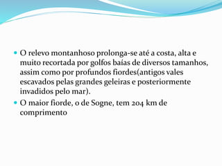  O relevo montanhoso prolonga-se até a costa, alta e 
muito recortada por golfos baías de diversos tamanhos, 
assim como por profundos fiordes(antigos vales 
escavados pelas grandes geleiras e posteriormente 
invadidos pelo mar). 
 O maior fiorde, o de Sogne, tem 204 km de 
comprimento 
 