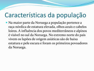 Características da população 
 Na maior parte da Noruega a população pertence a 
raça nórdica de estatura elevada, olhos azuis e cabelos 
loiros. A influência dos povos mediterrâneos e alpinos 
é visível no sul da Noruega. No extremo norte do país 
vivem os lapões de origem asiáticas são de baixa 
estatura e pele escura e foram os primeiros povoadores 
da Noruega. 
 