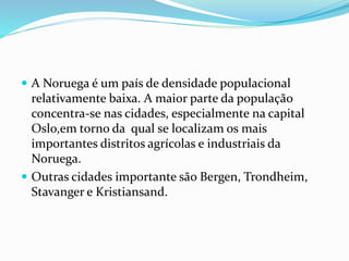  A Noruega é um país de densidade populacional 
relativamente baixa. A maior parte da população 
concentra-se nas cidades, especialmente na capital 
Oslo,em torno da qual se localizam os mais 
importantes distritos agrícolas e industriais da 
Noruega. 
 Outras cidades importante são Bergen, Trondheim, 
Stavanger e Kristiansand. 
 