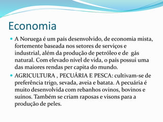 Economia 
 A Noruega é um país desenvolvido, de economia mista, 
fortemente baseada nos setores de serviços e 
industrial, além da produção de petróleo e de gás 
natural. Com elevado nível de vida, o país possui uma 
das maiores rendas per capita do mundo. 
 AGRICULTURA , PECUÁRIA E PESCA: cultivam-se de 
preferência trigo, sevada, aveia e batata. A pecuária é 
muito desenvolvida com rebanhos ovinos, bovinos e 
suínos. Também se criam raposas e visons para a 
produção de peles. 
 