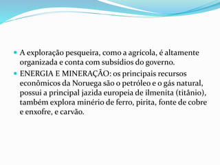  A exploração pesqueira, como a agrícola, é altamente 
organizada e conta com subsídios do governo. 
 ENERGIA E MINERAÇÃO: os principais recursos 
econômicos da Noruega são o petróleo e o gás natural, 
possui a principal jazida europeia de ilmenita (titânio), 
também explora minério de ferro, pirita, fonte de cobre 
e enxofre, e carvão. 
 