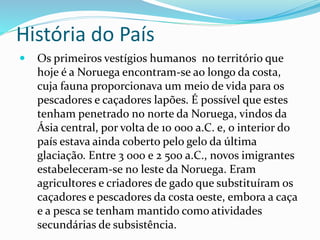 História do País 
 Os primeiros vestígios humanos no território que 
hoje é a Noruega encontram-se ao longo da costa, 
cuja fauna proporcionava um meio de vida para os 
pescadores e caçadores lapões. É possível que estes 
tenham penetrado no norte da Noruega, vindos da 
Ásia central, por volta de 10 000 a.C. e, o interior do 
país estava ainda coberto pelo gelo da última 
glaciação. Entre 3 000 e 2 500 a.C., novos imigrantes 
estabeleceram-se no leste da Noruega. Eram 
agricultores e criadores de gado que substituíram os 
caçadores e pescadores da costa oeste, embora a caça 
e a pesca se tenham mantido como atividades 
secundárias de subsistência. 
 