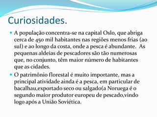 Curiosidades. 
 A população concentra-se na capital Oslo, que abriga 
cerca de 450 mil habitantes nas regiões menos frias (ao 
sul) e ao longo da costa, onde a pesca é abundante. As 
pequenas aldeias de pescadores são tão numerosas 
que, no conjunto, têm maior número de habitantes 
que as cidades. 
 O patrimônio florestal é muito importante, mas a 
principal atividade ainda é a pesca, em particular de 
bacalhau,exportado seco ou salgado(a Noruega é o 
segundo maior produtor europeu de pescado,vindo 
logo após a União Soviética. 
 