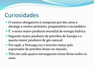 Curiosidades 
 O ensino obrigatório é composto por dez anos e 
abrange o ensino primário, preparatório e secundário. 
 É o sexto maior produtor mundial de energia hídrica. 
 Segundo maior produtor de petróleo da Europa e o 
quarto maior produtor de gás natural. 
 Em 1996, a Noruega era o terceiro maior país 
exportador de petróleo bruto no mundo. 
 Três em cada quatro noruegueses tiram férias todos os 
anos. 
 