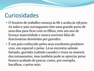 Curiosidades 
 O horário de trabalho começa às 8h e acaba às 15h30m. 
As mães e pais noruegueses têm uma grande parte de 
seus dias para ficar com os filhos, tem um ano de 
licença maternidade e nunca ouviram falar de 
funcionárias demitidas por gravidez. 
 É um país conhecido pelos seus excelentes produtos 
crus, em especial o peixe. Lá se encontra salmão 
fumado, gravlaks (salmão curado) e truta na maioria 
dos restaurantes, mas também pode se apreciar peixe 
branco acabado de pescar, como, por exemplo, 
bacalhau, e peixe anjo. 
 