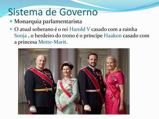Sistema de Governo 
 Monarquia parlamentarista 
 O atual soberano é o rei Harold V casado com a rainha 
Sonja , o herdeiro do trono é o príncipe Haakon casado com 
a princesa Mette-Marit. 
