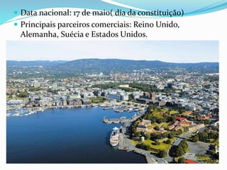  Data nacional: 17 de maio( dia da constituição) 
 Principais parceiros comerciais: Reino Unido, 
Alemanha, Suécia e Estados Unidos. 
 