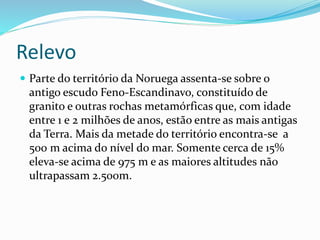 Relevo 
 Parte do território da Noruega assenta-se sobre o 
antigo escudo Feno-Escandinavo, constituído de 
granito e outras rochas metamórficas que, com idade 
entre 1 e 2 milhões de anos, estão entre as mais antigas 
da Terra. Mais da metade do território encontra-se a 
500 m acima do nível do mar. Somente cerca de 15% 
eleva-se acima de 975 m e as maiores altitudes não 
ultrapassam 2.500m. 
 